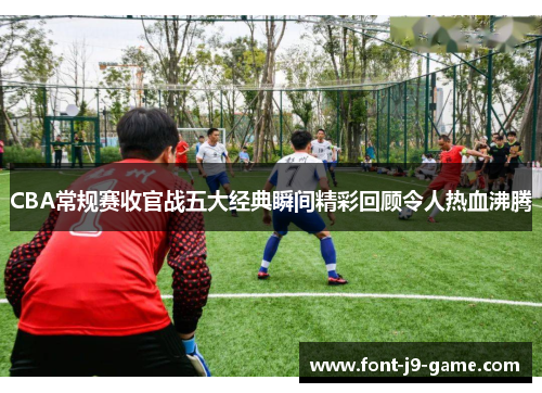 CBA常规赛收官战五大经典瞬间精彩回顾令人热血沸腾