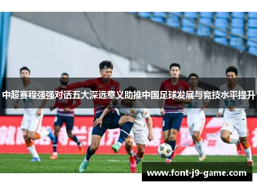 中超赛程强强对话五大深远意义助推中国足球发展与竞技水平提升