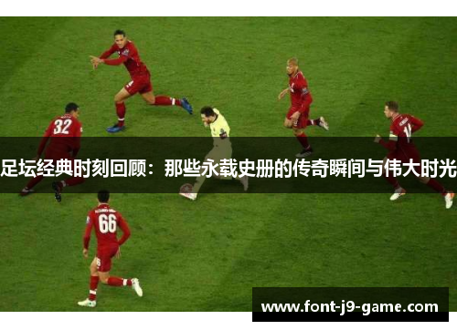 足坛经典时刻回顾：那些永载史册的传奇瞬间与伟大时光