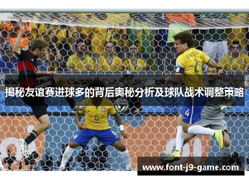 揭秘友谊赛进球多的背后奥秘分析及球队战术调整策略