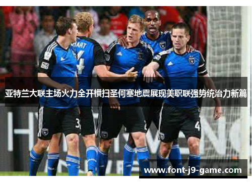 亚特兰大联主场火力全开横扫圣何塞地震展现美职联强势统治力新篇