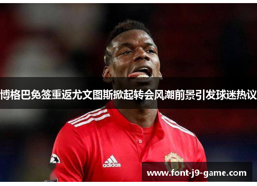 博格巴免签重返尤文图斯掀起转会风潮前景引发球迷热议